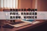 京东新店流量提升策略的探讨,京东新店流量提升策略,如何制定并实施 京东新店流量提升策略的探讨,京东新店流量提升策略,如何制定并实施