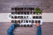 游戏割绳子2攻略——如何解绑难度大得让人头痛的敌人?,破解游戏割绳子2难手敌攻略,解绑攻略揭秘 游戏割绳子2攻略——如何解绑难度大得让人头痛的敌人?,破解游戏割绳子2难手敌攻略,解绑攻略揭秘