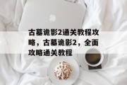 古墓诡影2通关教程攻略,古墓诡影2,全面攻略通关教程 古墓诡影2通关教程攻略,古墓诡影2,全面攻略通关教程