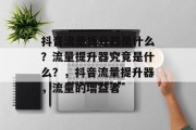 抖音流量提升器是什么?流量提升器究竟是什么?,抖音流量提升器,流量的增益者 抖音流量提升器是什么?流量提升器究竟是什么?,抖音流量提升器,流量的增益者