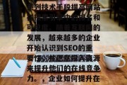 SEO(搜索引擎优化)网站优化是指通过一系列技术手段提高网站在搜索引擎中的排名和可见度。随着互联网的发展,越来越多的企业开始认识到SEO的重要性,并愿意投入资源来提升他们的在线竞争力。,企业如何提升在线竞争力,SEO策略与实践 SEO(搜索引擎优化)网站优化是指通过一系列技术手段提高网站在搜索引擎中的排名和可见度。随着互联网的发展,越来越多的企业开始认识到SEO的重要性,并愿意投入资源来提升他们的在线竞争力。,企业如何提升在线竞争力,SEO策略与实践