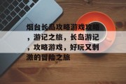 烟台长岛攻略游戏攻略,游记之旅,长岛游记,攻略游戏,好玩又刺激的冒险之旅 烟台长岛攻略游戏攻略,游记之旅,长岛游记,攻略游戏,好玩又刺激的冒险之旅