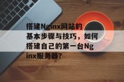 搭建Nginx网站的基本步骤与技巧,如何搭建自己的第一台Nginx服务器? 搭建Nginx网站的基本步骤与技巧,如何搭建自己的第一台Nginx服务器?