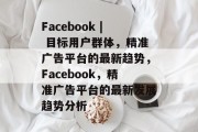 Facebook | 目标用户群体,精准广告平台的最新趋势,Facebook,精准广告平台的最新发展趋势分析 Facebook | 目标用户群体,精准广告平台的最新趋势,Facebook,精准广告平台的最新发展趋势分析