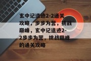 玄中记遗迹2-2通关攻略,步步为营,挑战巅峰,玄中记遗迹2-2步步为营,挑战巅峰的通关攻略 玄中记遗迹2-2通关攻略,步步为营,挑战巅峰,玄中记遗迹2-2步步为营,挑战巅峰的通关攻略