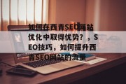 如何在西青SEO网站优化中取得优势?,SEO技巧,如何提升西青SEO网站的流量 如何在西青SEO网站优化中取得优势?,SEO技巧,如何提升西青SEO网站的流量