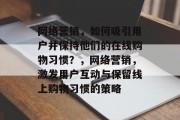 网络营销,如何吸引用户并保持他们的在线购物习惯?,网络营销,激发用户互动与保留线上购物习惯的策略 网络营销,如何吸引用户并保持他们的在线购物习惯?,网络营销,激发用户互动与保留线上购物习惯的策略