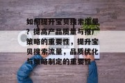 如何提升宝贝搜索流量?提高产品质量与推广策略的重要性,提升宝贝搜索流量,品质优化与策略制定的重要性