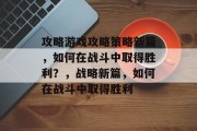攻略游戏攻略策略新篇,如何在战斗中取得胜利?,战略新篇,如何在战斗中取得胜利 攻略游戏攻略策略新篇,如何在战斗中取得胜利?,战略新篇,如何在战斗中取得胜利