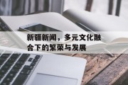 新疆新闻,多元文化融合下的繁荣与发展 新疆新闻,多元文化融合下的繁荣与发展