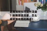 跳舞视频如何提升流量?跳舞提高流量,怎么练就那炫酷的舞步? 跳舞视频如何提升流量?跳舞提高流量,怎么练就那炫酷的舞步?