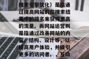 SEO和网站运营并非互斥的概念。SEO(搜索引擎优化)是指通过提高网站的在搜索结果中的排名来获得更高的流量。而网站运营则是指通过改善网站的内容、结构、设计等,以提高用户体验,并吸引更多的访问者。,互动式SEO,提升网站流量的关键策略 SEO和网站运营并非互斥的概念。SEO(搜索引擎优化)是指通过提高网站的在搜索结果中的排名来获得更高的流量。而网站运营则是指通过改善网站的内容、结构、设计等,以提高用户体验,并吸引更多的访问者。,互动式SEO,提升网站流量的关键策略