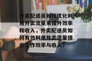 外卖配送员如何优化利用外卖流量来提升效率和收入，外卖配送员如何有效利用外卖流量提升工作效率与收入？