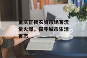 重庆正扬农贸市场客流量火爆,探寻城市生活百态 重庆正扬农贸市场客流量火爆,探寻城市生活百态