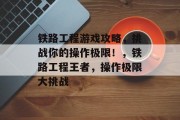 铁路工程游戏攻略,挑战你的操作极限!,铁路工程王者,操作极限大挑战 铁路工程游戏攻略,挑战你的操作极限!,铁路工程王者,操作极限大挑战