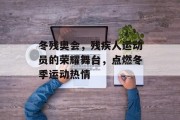 冬残奥会,残疾人运动员的荣耀舞台,点燃冬季运动热情 冬残奥会,残疾人运动员的荣耀舞台,点燃冬季运动热情