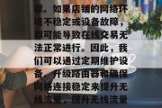 首先,优化网络环境是提高无线流量的重要步骤。如果店铺的网络环境不稳定或设备故障,都可能导致在线交易无法正常进行。因此,我们可以通过定期维护设备、升级路由器和确保网络连接稳定来提升无线流量,提升无线流量,网络环境优化的重要性及维护措施 首先,优化网络环境是提高无线流量的重要步骤。如果店铺的网络环境不稳定或设备故障,都可能导致在线交易无法正常进行。因此,我们可以通过定期维护设备、升级路由器和确保网络连接稳定来提升无线流量,提升无线流量,网络环境优化的重要性及维护措施