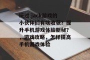 玩过 jack游戏的小伙伴们有啥收获?提升手机游戏体验新秘?,游戏攻略,怎样提高手机游戏体验 玩过 jack游戏的小伙伴们有啥收获?提升手机游戏体验新秘?,游戏攻略,怎样提高手机游戏体验