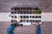 玩转新手机游戏攻略,提升手机游戏体验的新方法,掌握新手机游戏技巧,提升游戏体验的实用攻略 玩转新手机游戏攻略,提升手机游戏体验的新方法,掌握新手机游戏技巧,提升游戏体验的实用攻略