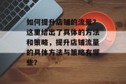 如何提升店铺的流量?这里给出了具体的方法和策略,提升店铺流量的具体方法与策略有哪些? 如何提升店铺的流量?这里给出了具体的方法和策略,提升店铺流量的具体方法与策略有哪些?