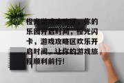 橙光游戏攻略区,你的乐园开启时间,橙光闪卡,游戏攻略区欢乐开启时间,让你的游戏旅程顺利前行!