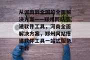 从河南到全国的全面解决方案——郑州网站搭建软件工具,河南全面解决方案,郑州网站搭建软件工具一站式服务平台 从河南到全国的全面解决方案——郑州网站搭建软件工具,河南全面解决方案,郑州网站搭建软件工具一站式服务平台