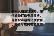 装扮人物游戏攻略,如何轻松打造专属风格,角色扮演游戏化妆教程,打造专属风格的攻略 装扮人物游戏攻略,如何轻松打造专属风格,角色扮演游戏化妆教程,打造专属风格的攻略