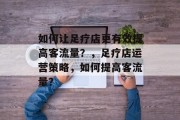 如何让足疗店更有效提高客流量?,足疗店运营策略,如何提高客流量? 如何让足疗店更有效提高客流量?,足疗店运营策略,如何提高客流量?