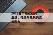 2022春节热点新闻盘点,传统与现代的完美融合 2022春节热点新闻盘点,传统与现代的完美融合
