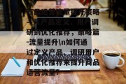 商品运营流量提升策略—从产品定义、用户调研到优化推荐,策略篇-流量提升\n如何通过定义产品、调研用户和优化推荐来提升商品运营流量? 商品运营流量提升策略—从产品定义、用户调研到优化推荐,策略篇-流量提升\n如何通过定义产品、调研用户和优化推荐来提升商品运营流量?