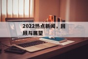 2022热点新闻,回顾与展望 2022热点新闻,回顾与展望