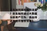 京东如何提升推荐流量?京东如何通过大数据分析用户行为、商品特点等提升推荐流量? 京东如何提升推荐流量?京东如何通过大数据分析用户行为、商品特点等提升推荐流量?