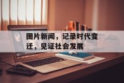 图片新闻,记录时代变迁,见证社会发展 图片新闻,记录时代变迁,见证社会发展