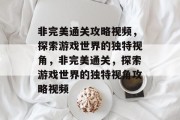 非完美通关攻略视频,探索游戏世界的独特视角,非完美通关,探索游戏世界的独特视角攻略视频 非完美通关攻略视频,探索游戏世界的独特视角,非完美通关,探索游戏世界的独特视角攻略视频