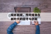 报纸新闻,传统媒体在新时代的坚守与创新 报纸新闻,传统媒体在新时代的坚守与创新