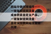 网站分销代理插件——一键复制官网流量,无成本转卖自定义产品,一键复制官网流量: 自定义付费网站流量源代理 网站分销代理插件——一键复制官网流量,无成本转卖自定义产品,一键复制官网流量: 自定义付费网站流量源代理