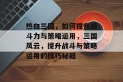 热血三国,如何提升战斗力与策略运用,三国风云,提升战斗与策略运用的技巧秘籍 热血三国,如何提升战斗力与策略运用,三国风云,提升战斗与策略运用的技巧秘籍