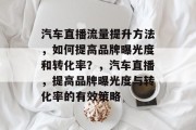 汽车直播流量提升方法,如何提高品牌曝光度和转化率?,汽车直播,提高品牌曝光度与转化率的有效策略 汽车直播流量提升方法,如何提高品牌曝光度和转化率?,汽车直播,提高品牌曝光度与转化率的有效策略