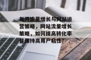 每月流量增长与网站运营策略,网站流量增长策略,如何提高转化率并保持高用户粘性? 每月流量增长与网站运营策略,网站流量增长策略,如何提高转化率并保持高用户粘性?