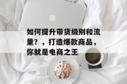 如何提升带货级别和流量?,打造爆款商品,你就是电商之王 如何提升带货级别和流量?,打造爆款商品,你就是电商之王
