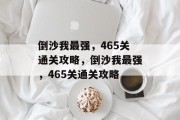 倒沙我最强,465关通关攻略,倒沙我最强,465关通关攻略 倒沙我最强,465关通关攻略,倒沙我最强,465关通关攻略