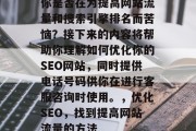 你是否在为提高网站流量和搜索引擎排名而苦恼?接下来的内容将帮助你理解如何优化你的SEO网站,同时提供电话号码供你在进行客服咨询时使用。,优化SEO,找到提高网站流量的方法 你是否在为提高网站流量和搜索引擎排名而苦恼?接下来的内容将帮助你理解如何优化你的SEO网站,同时提供电话号码供你在进行客服咨询时使用。,优化SEO,找到提高网站流量的方法