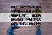 揭秘，游戏攻略必备新奇体验——最新游戏攻略福利分享！，最顶尖游戏攻略，神秘福利大公开！让你在游戏中无畏前行