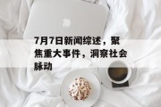 7月7日新闻综述,聚焦重大事件,洞察社会脉动 7月7日新闻综述,聚焦重大事件,洞察社会脉动