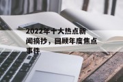 2022年十大热点新闻摘抄,回顾年度焦点事件 2022年十大热点新闻摘抄,回顾年度焦点事件