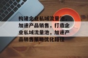 构建企业私域流量池，加速产品销售，打造企业私域流量池，加速产品销售策略优化路径