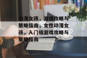 动漫女孩,游戏攻略与策略指南,女性动漫女孩,入门级游戏攻略与策略指南 动漫女孩,游戏攻略与策略指南,女性动漫女孩,入门级游戏攻略与策略指南