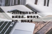 2022寒假政治热点新闻盘点,聚焦民生、科技、国际关系 2022寒假政治热点新闻盘点,聚焦民生、科技、国际关系