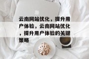 云南网站优化,提升用户体验,云南网站优化,提升用户体验的关键策略 云南网站优化,提升用户体验,云南网站优化,提升用户体验的关键策略