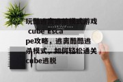 玩酷逃离逃杀模式游戏 cube Escape攻略，逃离酷酷逃杀模式，如何轻松通关cube逃脱